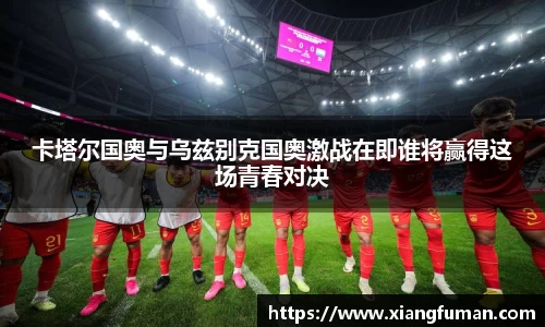 卡塔尔国奥与乌兹别克国奥激战在即谁将赢得这场青春对决